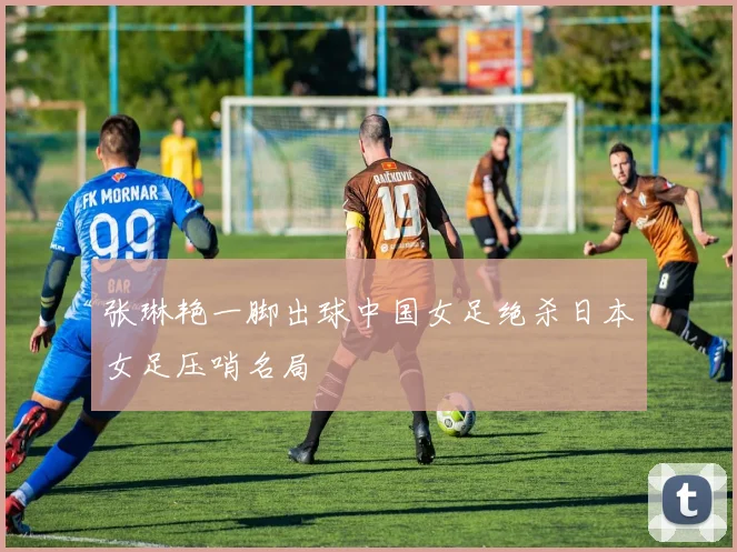 张琳艳一脚出球中国女足绝杀日本女足压哨名局