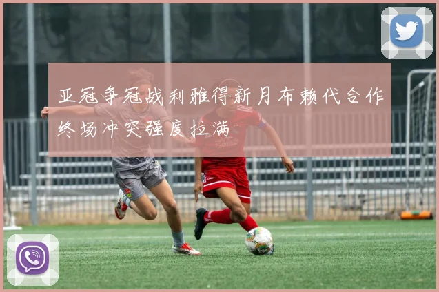 亚冠争冠战利雅得新月布赖代合作终场冲突强度拉满