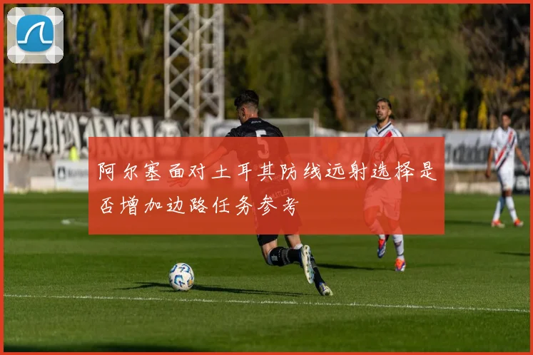阿尔塞面对土耳其防线远射选择是否增加边路任务参考