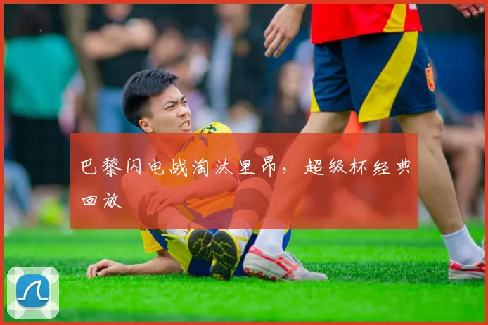 巴黎闪电战淘汰里昂，超级杯经典回放