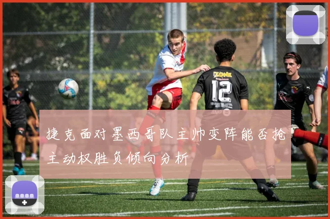 捷克面对墨西哥队主帅变阵能否抢主动权胜负倾向分析