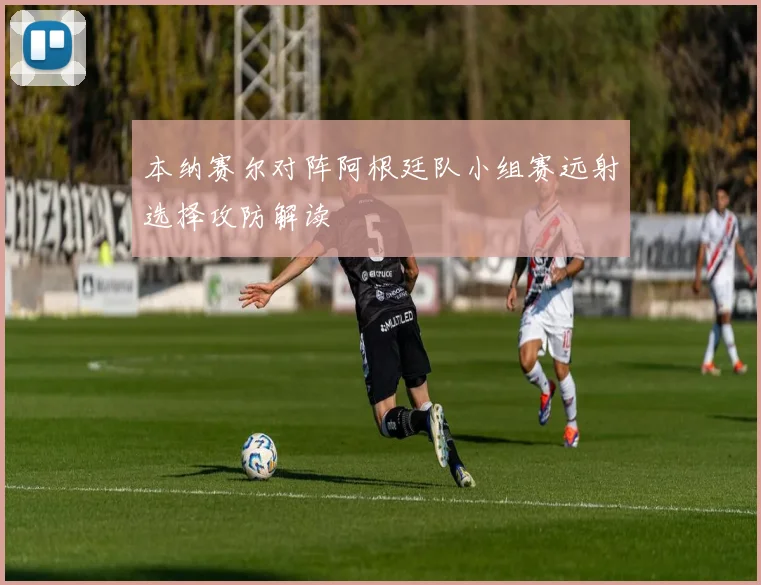 本纳赛尔对阵阿根廷队小组赛远射选择攻防解读