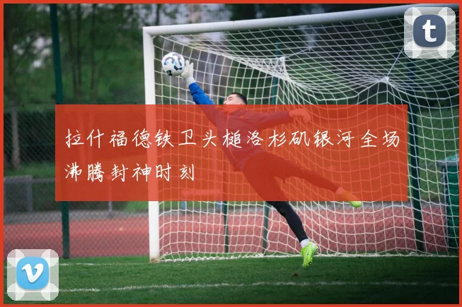 拉什福德铁卫头槌洛杉矶银河全场沸腾封神时刻
