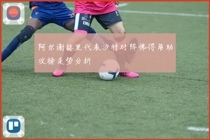 阿尔谢赫里代表沙特对阵佛得角助攻榜走势分析