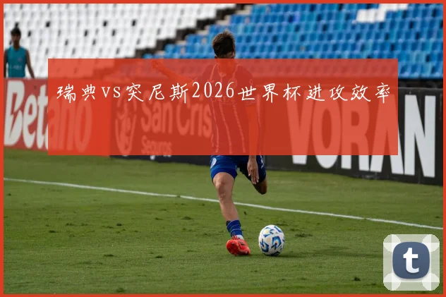 瑞典vs突尼斯2026世界杯进攻效率