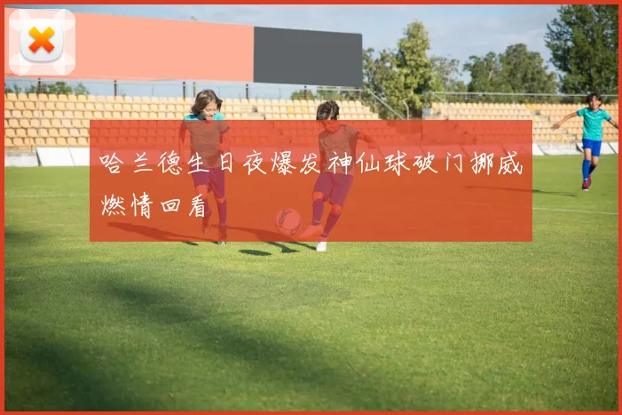 哈兰德生日夜爆发神仙球破门挪威燃情回看
