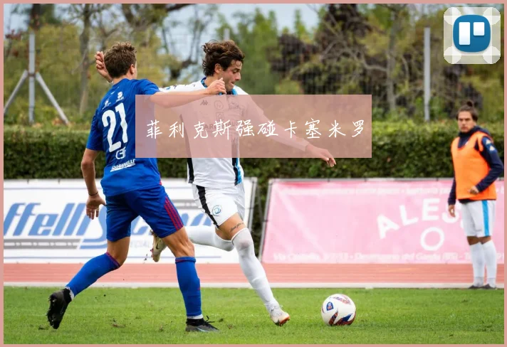 菲利克斯强碰卡塞米罗