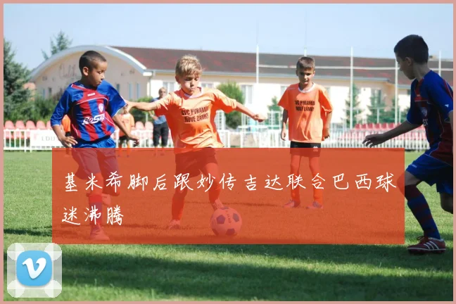 基米希脚后跟妙传吉达联合巴西球迷沸腾