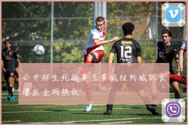 公开杯生死战奥兰多城纽约城队长爆发全网热议