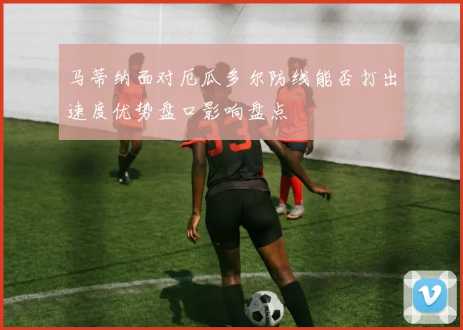 马蒂纳面对厄瓜多尔防线能否打出速度优势盘口影响盘点