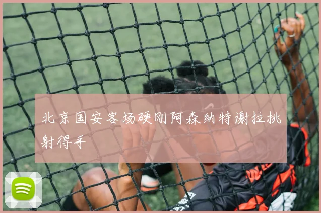 北京国安客场硬刚阿森纳特谢拉挑射得手
