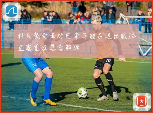 科瓦契奇面对巴拿马能否送出威胁直塞首发悬念解读