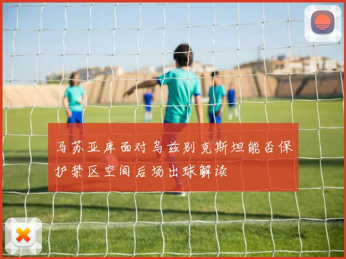 马苏亚库面对乌兹别克斯坦能否保护禁区空间后场出球解读