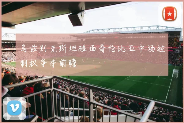 乌兹别克斯坦碰面哥伦比亚中场控制权争夺前瞻