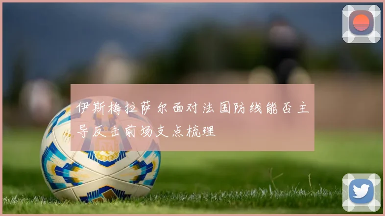 伊斯梅拉萨尔面对法国防线能否主导反击前场支点梳理